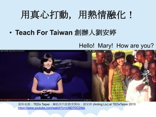 Ĵӣßڻ
? Teach For Taiwan k˄
YρԴTEDx TaipeiĽ_ʼ (Anting Liu) at TEDxTaipei 2013
https://www.youtube.com/watch?v=n38D7DCDtbk
Hello! Mary! How are you?
 