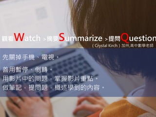 觀看Watch >摘要Summarize >提問Question
先關掉手機、電視。
善用暫停、倒轉。
用影片中的問題，掌握影片重點。
做筆記，提問題，概述學到的內容。
（Crystal Kirch）加州,高中數學老師
 