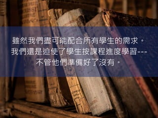 雖然我們盡可能配合所有學生的需求。
我們還是迫使了學生按課程進度學習---
不管他們準備好了沒有。
 