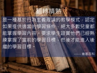 翻轉精熟
是一種基於行為主義理論的教學模式，認定
如果提供適當的學習條件，絕大多數兒童都
能掌握學習內容。要求學生證實他們已經熟
練掌握了當前的學習目標，然後才能進入後
繼的學習目標。
----- 維基百科
 