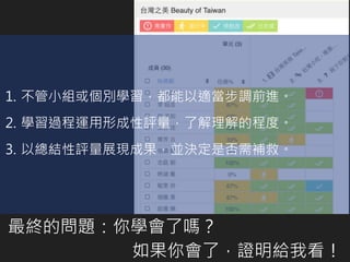 最終的問題：你學會了嗎？
如果你會了，證明給我看！
1. 不管小組或個別學習，都能以適當步調前進。
2. 學習過程運用形成性評量，了解理解的程度。
3. 以總結性評量展現成果，並決定是否需補救。
 