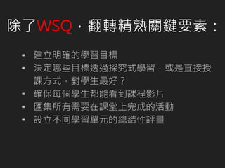 除了WSQ，翻轉精熟關鍵要素：
• 建立明確的學習目標
• 決定哪些目標透過探究式學習，或是直接授
課方式，對學生最好？
• 確保每個學生都能看到課程影片
• 匯集所有需要在課堂上完成的活動
• 設立不同學習單元的總結性評量
 