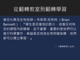 從翻轉教室到翻轉學習
曾任化學及生物老師 – 布萊恩.班奈特 （Brian
Bennett）：『學生是否看我的影片，或看任何特
定的課程內容簡報，並不重要，重要的是他們可以
進行科學實作，無論是否有我在旁明確指導，他們
都可以獨立學習。』
--- 《翻轉學習》p141
 