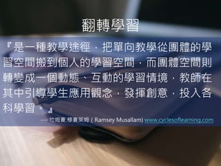 翻轉學習
『是一種教學途徑，把單向教學從團體的學
習空間搬到個人的學習空間，而團體空間則
轉變成一個動態、互動的學習情境，教師在
其中引導學生應用觀念，發揮創意，投入各
科學習。』
--- 拉姆賽.穆賽萊姆（Ramsey Musallam) www.cyclesoflearning.com
 