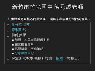 新竹市竹光國中 陳乃誠老師
以生命教育為核心的國文課 ，讓孩子在字裡行間找到意義。
⬜ 創作與搜整
⬜ 錄製影片
⬜ 群組共學
◼ 每週一次早自修觀看影片
◼ 在家觀看影片
◼ 搭配講義，手寫筆記。
◼ 分享教師筆記
⬜ 課堂多元教學活動（討論、抽背、簡報…）
 