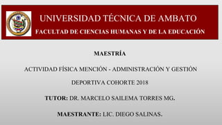 UNIVERSIDAD TÉCNICA DE AMBATO
FACULTAD DE CIENCIAS HUMANAS Y DE LA EDUCACIÓN
MAESTRÍA
ACTIVIDAD FÍSICA MENCIÓN - ADMINISTRACIÓN Y GESTIÓN
DEPORTIVA COHORTE 2018
TUTOR: DR. MARCELO SAILEMA TORRES MG.
MAESTRANTE: LIC. DIEGO SALINAS.
 