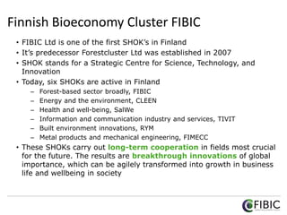 Finnish Bioeconomy Cluster FIBIC
• FIBIC Ltd is one of the first SHOK’s in Finland
• It’s predecessor Forestcluster Ltd was established in 2007
• SHOK stands for a Strategic Centre for Science, Technology, and
Innovation
• Today, six SHOKs are active in Finland
– Forest-based sector broadly, FIBIC
– Energy and the environment, CLEEN
– Health and well-being, SalWe
– Information and communication industry and services, TIVIT
– Built environment innovations, RYM
– Metal products and mechanical engineering, FIMECC
• These SHOKs carry out long-term cooperation in fields most crucial
for the future. The results are breakthrough innovations of global
importance, which can be agilely transformed into growth in business
life and wellbeing in society
 
