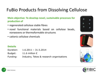 FuBio Cellulose
FuBio Products from Dissolving Cellulose
Main objective: To develop novel, sustainable processes for
production of
• regenerated cellulose stable fibres
• novel functional materials based on cellulose beads,
nonwovens or thermoformable structures
• cationic cellulose chemicals
Details
Duration: 1.6.2011 – 31.5.2014
Budget: 11.6 million €
Funding: Industry, Tekes & research organisations
 