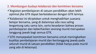 2. Membangun budaya kolaborasi dan komitmen bersama
Kegiatan pembelajaran di satuan pendidikan akan lebih
optimal jika GTK dapat berkolaborasi dengan GTK lainnya.
Kolaborasi ini diciptakan untuk menghadirkan suasana
belajar bersama, yang di dalamnya ada rasa saling
tergantung satu sama lain, serta kesadaran bahwa proses
pembelajaran dan keberhasilan seorang murid merupakan
tanggung jawab bagi semua GTK.
GTK menyepakati komitmen bersama untuk meningkatkan
kualitas pembelajaran murid dan bertanggung jawab pada
seluruh murid di satuan pendidikan (tidak hanya pada murid
yang ada di kelasnya).
 
