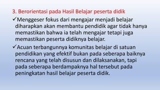 3. Berorientasi pada Hasil Belajar peserta didik
Menggeser fokus dari mengajar menjadi belajar
diharapkan akan membantu pendidik agar tidak hanya
memastikan bahwa ia telah mengajar tetapi juga
memastikan peserta didiknya belajar.
Acuan terbangunnya komunitas belajar di satuan
pendidikan yang efektif bukan pada seberapa baiknya
rencana yang telah disusun dan dilaksanakan, tapi
pada seberapa berdampaknya hal tersebut pada
peningkatan hasil belajar peserta didik.
 