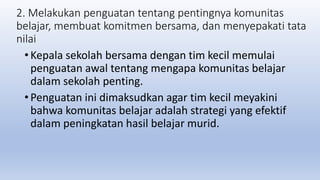 2. Melakukan penguatan tentang pentingnya komunitas
belajar, membuat komitmen bersama, dan menyepakati tata
nilai
• Kepala sekolah bersama dengan tim kecil memulai
penguatan awal tentang mengapa komunitas belajar
dalam sekolah penting.
• Penguatan ini dimaksudkan agar tim kecil meyakini
bahwa komunitas belajar adalah strategi yang efektif
dalam peningkatan hasil belajar murid.
 