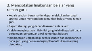 3. Menciptakan lingkungan belajar yang
ramah guru
• Kepala sekolah bersama tim dapat melakukan berbagai
strategi untuk menciptakan komunitas belajar yang ramah
guru.
• Ragam strategi yang dapat dilakukan antara lain:
selalu mengingatkan nilai-nilai yang telah disepakati pada
pertemuan-pertemuan awal komunitas belajar;
memberikan umpan balik secara santun dan membangun
pada guru yang belum mengimplementasikan nilai yang
disepakati;
 