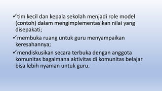 tim kecil dan kepala sekolah menjadi role model
(contoh) dalam mengimplementasikan nilai yang
disepakati;
membuka ruang untuk guru menyampaikan
keresahannya;
mendiskusikan secara terbuka dengan anggota
komunitas bagaimana aktivitas di komunitas belajar
bisa lebih nyaman untuk guru.
 