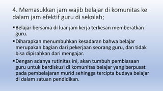 4. Memasukkan jam wajib belajar di komunitas ke
dalam jam efektif guru di sekolah;
Belajar bersama di luar jam kerja terkesan memberatkan
guru.
Diharapkan menumbuhkan kesadaran bahwa belajar
merupakan bagian dari pekerjaan seorang guru, dan tidak
bisa dipisahkan dari mengajar.
Dengan adanya rutinitas ini, akan tumbuh pembiasaan
guru untuk berdiskusi di komunitas belajar yang berpusat
pada pembelajaran murid sehingga tercipta budaya belajar
di dalam satuan pendidikan.
 