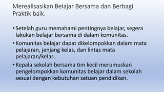Merealisasikan Belajar Bersama dan Berbagi
Praktik baik.
• Setelah guru memahami pentingnya belajar, segera
lakukan belajar bersama di dalam komunitas.
• Komunitas belajar dapat dikelompokkan dalam mata
pelajaran, jenjang kelas, dan lintas mata
pelajaran/kelas.
• Kepala sekolah bersama tim kecil merumuskan
pengelompokkan komunitas belajar dalam sekolah
sesuai dengan kebutuhan satuan pendidikan.
 