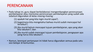 PERENCANAAN
• Pada tahap ini, guru dapat berkolaborasi mengembangkan perencanaan
pembelajaran atau mereview perencanaan pembelajaran yang sudah ada
sebelum digunakan di kelas masing-masing .
(1) apakah hal yang kita ingin murid capai?;
(2) bagaimana kita mengetahui bahwa murid sudah mencapai hal
tersebut?;
(3) jika murid belum mencapai tujuan pembelajaran, apa yang akan
kita lakukan?; dan
(4) jika murid sudah mencapai tujuan pembelajaran, pengayaan apa
yang harus kita lakukan?.
• Namun, keempat pertanyaan ini tidak harus digunakan semua pada satu
sesi belajar di komunitas.
 