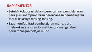 IMPLEMENTASI
• Setelah kolaborasi dalam perencanaan pembelajaran,
para guru mempraktikkan perencanaan pembelajaran
tadi di kelasnya masing-masing.
• Saat memfasilitasi pembelajaran murid, guru
melakukan asesmen formatif untuk mengetahui
perkembangan belajar murid.
 