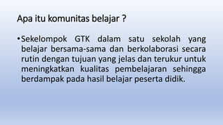 Apa itu komunitas belajar ?
•Sekelompok GTK dalam satu sekolah yang
belajar bersama-sama dan berkolaborasi secara
rutin dengan tujuan yang jelas dan terukur untuk
meningkatkan kualitas pembelajaran sehingga
berdampak pada hasil belajar peserta didik.
 