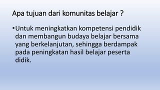 Apa tujuan dari komunitas belajar ?
•Untuk meningkatkan kompetensi pendidik
dan membangun budaya belajar bersama
yang berkelanjutan, sehingga berdampak
pada peningkatan hasil belajar peserta
didik.
 