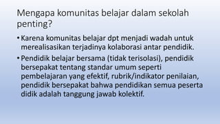Mengapa komunitas belajar dalam sekolah
penting?
• Karena komunitas belajar dpt menjadi wadah untuk
merealisasikan terjadinya kolaborasi antar pendidik.
• Pendidik belajar bersama (tidak terisolasi), pendidik
bersepakat tentang standar umum seperti
pembelajaran yang efektif, rubrik/indikator penilaian,
pendidik bersepakat bahwa pendidikan semua peserta
didik adalah tanggung jawab kolektif.
 
