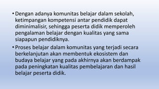 • Dengan adanya komunitas belajar dalam sekolah,
ketimpangan kompetensi antar pendidik dapat
diminimalisir, sehingga peserta didik memperoleh
pengalaman belajar dengan kualitas yang sama
siapapun pendidiknya.
• Proses belajar dalam komunitas yang terjadi secara
berkelanjutan akan membentuk ekosistem dan
budaya belajar yang pada akhirnya akan berdampak
pada peningkatan kualitas pembelajaran dan hasil
belajar peserta didik.
 
