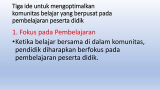 Tiga ide untuk mengoptimalkan
komunitas belajar yang berpusat pada
pembelajaran peserta didik
1. Fokus pada Pembelajaran
•Ketika belajar bersama di dalam komunitas,
pendidik diharapkan berfokus pada
pembelajaran peserta didik.
 