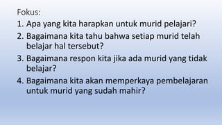 Fokus:
1. Apa yang kita harapkan untuk murid pelajari?
2. Bagaimana kita tahu bahwa setiap murid telah
belajar hal tersebut?
3. Bagaimana respon kita jika ada murid yang tidak
belajar?
4. Bagaimana kita akan memperkaya pembelajaran
untuk murid yang sudah mahir?
 