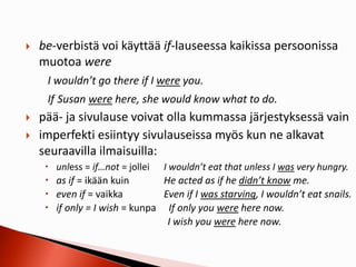  be-verbistä voi käyttää if-lauseessa kaikissa persoonissa
muotoa were
I wouldn’t go there if I were you.
If Susan were here, she would know what to do.
 pää- ja sivulause voivat olla kummassa järjestyksessä vain
 imperfekti esiintyy sivulauseissa myös kun ne alkavat
seuraavilla ilmaisuilla:
 unless = if…not = jollei I wouldn’t eat that unless I was very hungry.
 as if = ikään kuin He acted as if he didn’t know me.
 even if = vaikka Even if I was starving, I wouldn’t eat snails.
 if only = I wish = kunpa If only you were here now.
I wish you were here now.
 