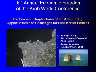 6th Annual Economic Freedom
      of the Arab World Conference

   The Economic Implications of the Arab Spring.
Opportunities and Challenges for Free Market Policies


                                 FI, FNF, IRF &
                                  the Lebanese Economic
                                  Association
                                 Beirut, Lebanon
                                 October 20-21, 2011
 