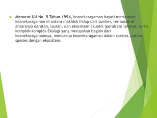  Menurut UU No. 5 Tahun 1994, keanekaragaman hayati merupakan
keanekaragaman di antara makhluk hidup dari sumber, termasuk di
antaranya daratan, lautan, dan ekosistem akuatik (perairan) lainnya, serta
komplek-komplek Ekologi yang merupakan bagian dari
keanekaragamannya, mencakup keanekaragaman dalam spesies, antara
spesies dengan ekosistem.
 