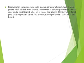  Biodiversitas juga mengacu pada macam struktur ekologi, fungsi atau
proses pada semua level di atas. Biodiversitas terjadi pada skala spasial
yang mulai dari tingkat lokal ke regional dan global. Biodiversitas dapat
pula dikelompokkan ke dalam: diversitas komposisional, struktural dan
fungsi.
 