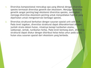 1. Diversitas komposisional mencakup apa yang dikenal dengan diversitas
spesies termasuk diversitas genetik dan ekosistem. Menjaga diversitas
genetik sangat penting bagi eksistensi diversitas spesies, sedangkan
menjaga diversitas ekosistem penting untuk menyediakan habitat yang
diperlukan untuk mengonservasi berbagai spesies.
2. Diversitas struktural berkaitan dengan susunan spasial unit-unit fisik.
Pada level tegakan, diversitas struktural dapat dikarakterisasi dengan
jumlah strata dalam hutan, misalnya kanopi tumbuhan utama,
subkanopi, semak, tumbuhan herba. Pada level bentang alam, diversitas
struktural dapat diukur dengan distribusi kelas-kelas umur pada suatu
hutan atau susunan spasial dari ekosistem yang berbeda.
 