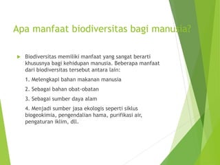 Apa manfaat biodiversitas bagi manusia?
 Biodiversitas memiliki manfaat yang sangat berarti
khususnya bagi kehidupan manusia. Beberapa manfaat
dari biodiversitas tersebut antara lain:
1. Melengkapi bahan makanan manusia
2. Sebagai bahan obat-obatan
3. Sebagai sumber daya alam
4. Menjadi sumber jasa ekologis seperti siklus
biogeokimia, pengendalian hama, purifikasi air,
pengaturan iklim, dll.
 