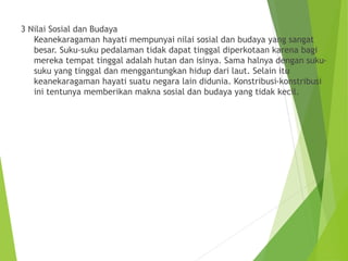3 Nilai Sosial dan Budaya
Keanekaragaman hayati mempunyai nilai sosial dan budaya yang sangat
besar. Suku-suku pedalaman tidak dapat tinggal diperkotaan karena bagi
mereka tempat tinggal adalah hutan dan isinya. Sama halnya dengan suku-
suku yang tinggal dan menggantungkan hidup dari laut. Selain itu
keanekaragaman hayati suatu negara lain didunia. Konstribusi-konstribusi
ini tentunya memberikan makna sosial dan budaya yang tidak kecil.
 