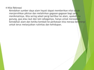 4 Nilai Rekreasi
Keindahan sumber daya alam hayati dapat memberikan nilai untuk
menjernihkan pikiran dan melahirkan gagasan-gagasan bagi yang
menikmatinya. Kita sering sekali pergi berlibur ke alam, apakah itu
gunung, gua atau laut dan lain sebagainya, hanya untuk merasakan
keindahan alam dan ketika kembali ke perkotaan kita merasa berenergi
untuk terus melanjutkan rutinitas dan kehidupan.
 