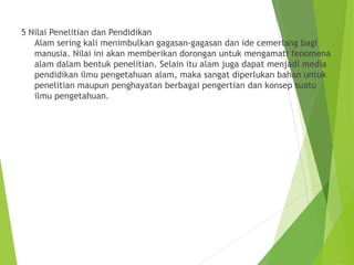 5 Nilai Penelitian dan Pendidikan
Alam sering kali menimbulkan gagasan-gagasan dan ide cemerlang bagi
manusia. Nilai ini akan memberikan dorongan untuk mengamati fenomena
alam dalam bentuk penelitian. Selain itu alam juga dapat menjadi media
pendidikan ilmu pengetahuan alam, maka sangat diperlukan bahan untuk
penelitian maupun penghayatan berbagai pengertian dan konsep suatu
ilmu pengetahuan.
 