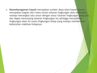  Keanekaragaman hayati merupakan sumber daya alam hayati karena
merupakan bagian dari mata rantai tatanan lingkungan atau ekosistem,
mampu merangkai satu unsur dengan unsur tatanan lingkungan yang lain,
dan dapat menunjang tatanan lingkungan itu sehingga menjadikan
lingkungan alam ini suatu lingkungan hidup yang mampu memberikan
kebutuhan makhluk hidupnya.
 