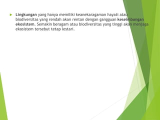  Lingkungan yang hanya memiliki keanekaragaman hayati atau
biodiversitas yang rendah akan rentan dengan gangguan keseimbangan
ekosistem. Semakin beragam atau biodiversitas yang tinggi akan menjaga
ekosistem tersebut tetap lestari.
 