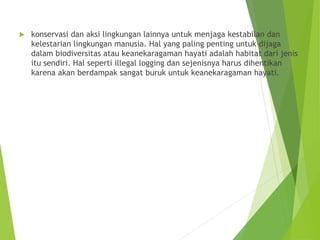  konservasi dan aksi lingkungan lainnya untuk menjaga kestabilan dan
kelestarian lingkungan manusia. Hal yang paling penting untuk dijaga
dalam biodiversitas atau keanekaragaman hayati adalah habitat dari jenis
itu sendiri. Hal seperti illegal logging dan sejenisnya harus dihentikan
karena akan berdampak sangat buruk untuk keanekaragaman hayati.
 