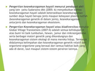  Pengertian keanekaragaman hayati menurut pendapat ahli
yang lain yaitu Sudarsono dkk (2005: 6) menyebutkan bahwa
keanekaragaman hayati adalah ketersediaan keanekaragaman
sumber daya hayati berupa jenis maupun kekayaan plasma nutfah
(keanekaragaman genetik di dalam jenis), keanekaragaman
antarjenis dan keanekaragaman ekosistem.
 Pengertian Keanekaragaman hayati atau biodiversitas menurut
Global Village Translations (2007:4) adalah semua kehidupan di
atas bumi ini baik tumbuhan, hewan, jamur dan mikroorganisme
serta berbagai materi genetik yang dikandungnya dan
keanekaragaman sistem ekologi di mana mereka hidup. Termasuk
didalamnya kelimpahan dan keanekaragaman genetik relatif dari
organisme-organisme yang berasal dari semua habitat baik yang
ada di darat, laut maupun sistem-sistem perairan lainnya.
 
