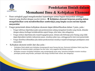 Pendekatan Ilmiah dalam
Memahami Ilmu & Kebijakan Ekonomi
• Pasar seringkali gagal mengakomodasi kepentingan semua bagian masyarakat sehingga
muncul yang disebut dengan market failure.  Kebijakan ekonomi berperan penting dalam
mengalokasikan serta mendistribusikan sumberdaya yang langka secara merata kepada
masyarakat.
• Fungsi pemerintah dalam kebijakan ekonomi dapat diklasifikasikan dalam 3 jenis, yaitu :
– Fungsi tabilisasi diperlukan pada saat perekonomian sedang mengalami kondisi yang buruk, ditandai
dengan adanya berbagai ketidakstabilan seperti harga, nilai tukar, dan sebagainya.
– Fungsi alokasi diperlukan jika terjadi kegagalan pasar, dimana ada beberapa jenis barang yang tidak
dapat diproduksi melalui mekanisme pasar, misalnya jalan raya, sehingga perlu intervensi pemerintah.
– Fungsi distribusi dibutuhkan jika dalam perekonomian misalnya terjadi ketimpangan pendapatan antar
masyarakat
• Kebijakan ekonomi terdiri dari dua yaitu :
– Kebijakan fiskal adalah jenis kebijakan mempengaruhi pasar barang dan jasa. Instrumen kebijakan fiskal yang biasa
digunakan di antaranya pajak, penetapan bea dan cukai, serta anggaran dan belanja nasional.
– Kebijakan moneter merupakan kebijakan yang mempengaruhi pasar uang. Instrumen kebijakan moneter misalnya
penetapan jumlah uang beredar, penetapan suku bunga sertifikat bank sentral, dan sebagainya.
 