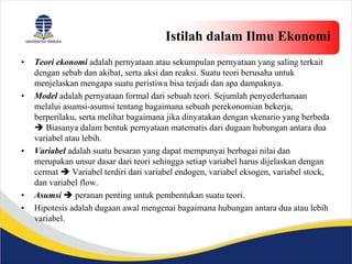 Istilah dalam Ilmu Ekonomi
• Teori ekonomi adalah pernyataan atau sekumpulan pernyataan yang saling terkait
dengan sebab dan akibat, serta aksi dan reaksi. Suatu teori berusaha untuk
menjelaskan mengapa suatu peristiwa bisa terjadi dan apa dampaknya.
• Model adalah pernyataan formal dari sebuah teori. Sejumlah penyederhanaan
melalui asumsi-asumsi tentang bagaimana sebuah perekonomian bekerja,
berperilaku, serta melihat bagaimana jika dinyatakan dengan skenario yang berbeda
 Biasanya dalam bentuk pernyataan matematis dari dugaan hubungan antara dua
variabel atau lebih.
• Variabel adalah suatu besaran yang dapat mempunyai berbagai nilai dan
merupakan unsur dasar dari teori sehingga setiap variabel harus dijelaskan dengan
cermat  Variabel terdiri dari variabel endogen, variabel eksogen, variabel stock,
dan variabel flow.
• Asumsi  peranan penting untuk pembentukan suatu teori.
• Hipotesis adalah dugaan awal mengenai bagaimana hubungan antara dua atau lebih
variabel.
 