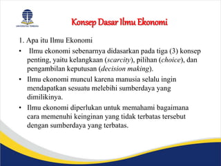 Konsep Dasar Ilmu Ekonomi
1. Apa itu Ilmu Ekonomi
• Ilmu ekonomi sebenarnya didasarkan pada tiga (3) konsep
penting, yaitu kelangkaan (scarcity), pilihan (choice), dan
pengambilan keputusan (decision making).
• Ilmu ekonomi muncul karena manusia selalu ingin
mendapatkan sesuatu melebihi sumberdaya yang
dimilikinya.
• Ilmu ekonomi diperlukan untuk memahami bagaimana
cara memenuhi keinginan yang tidak terbatas tersebut
dengan sumberdaya yang terbatas.
 