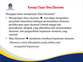 Konsep Dasar Ilmu Ekonomi
Mengapa harus mempelajari Ilmu Ekonomi?
• Mempelajari ilmu ekonomi  kita dapat mengetahui
penyebab munculnya berbagai permasalahan ekonomi,
perilaku para agen ekonomi (rumah tangga dan
perusahaan), dampak yang dihasilkan dari permasalahan
ekonomi, dan pengambilan keputusan ekonomi yang
rasional
• Ilmu Ekonomi  membantu membuat keputusan ekonomi
(Manusia selalu dihadapkan pada pilihan dan
mengambil keputusan)
 