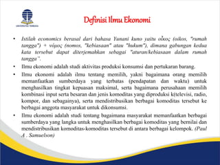 Definisi Ilmu Ekonomi
• Istilah economics berasal dari bahasa Yunani kuno yaitu οἶκος (oikos, "rumah
tangga") + νόμος (nomos, "kebiasaan" atau "hukum"), dimana gabungan kedua
kata tersebut dapat diterjemahkan sebagai "aturan/kebiasaan dalam rumah
tangga”.
• Ilmu ekonomi adalah studi aktivitas produksi konsumsi dan pertukaran barang.
• Ilmu ekonomi adalah ilmu tentang memilih, yakni bagaimana orang memilih
memanfaatkan sumberdaya yang terbatas (pendapatan dan waktu) untuk
menghasilkan tingkat kepuasan maksimal, serta bagaimana perusahaan memilih
kombinasi input serta besaran dan jenis komoditas yang diproduksi k(televisi, radio,
kompor, dan sebagainya), serta mendistribusikan berbagai komoditas tersebut ke
berbagai anggota masyarakat untuk dikonsumsi.
• Ilmu ekonomi adalah studi tentang bagaimana masyarakat memanfaatkan berbagai
sumberdaya yang langka untuk menghasilkan berbagai komoditas yang bernilai dan
mendistribusikan komoditas-komoditas tersebut di antara berbagai kelompok. (Paul
A . Samuelson)
 