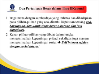 Dua Pertanyaan Besar dalam Ilmu EKonomi
1. Bagaimana dengan sumberdaya yang terbatas dan dihadapkan
pada pilihan-pilihan yang ada, diambil keputusan tentang apa,
bagaimana, dan untuk siapa barang-barang dan jasa
diproduksi.
2. Kapan pilihan-pilihan yang dibuat dalam rangka
memaksimalkan kepentingan pribadi sekaligus juga mampu
memaksimalkan kepentingan sosial  Self interest sejalan
dengan social interest
 