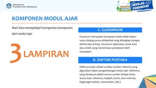 KOMPONEN MODUL AJAR
Mari kita mempelajari komponen-komponen
dari modul ajar
3LAMPIRAN
C. GLOSARIUM
Daftar pustaka adalah sumber-sumber referensi yang
digunakan dalam pengembangan modul ajar. Referensi
yang dimaksud adalah semua sumber belajar (buku
siswa, buku referensi, majalah, koran, situs internet,
lingkungan sekitar, narasumber, dsb.)
Glosarium merupakan kumpulan istilah-istilah dalam
suatu bidang secara alfabetikal yang dilengkapi dengan
definisi dan artinya. Glosarium diperlukan untuk kata
atau istilah yang memerlukan penjelasan lebih
mendalam.
D. DAFTAR PUSTAKA
 
