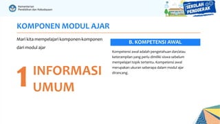 KOMPONEN MODUL AJAR
Mari kita mempelajari komponen-komponen
dari modul ajar
1INFORMASI
UMUM
Kompetensi awal adalah pengetahuan dan/atau
keterampilan yang perlu dimiliki siswa sebelum
mempelajari topik tertentu. Kompetensi awal
merupakan ukuran seberapa dalam modul ajar
dirancang.
B. KOMPETENSI AWAL
 