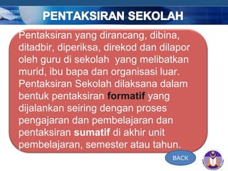 COMPANY LOGO
Pentaksiran yang dirancang, dibina,
ditadbir, diperiksa, direkod dan dilapor
oleh guru di sekolah yang melibatkan
murid, ibu bapa dan organisasi luar.
Pentaksiran Sekolah dilaksana dalam
bentuk pentaksiran formatif yang
dijalankan seiring dengan proses
pengajaran dan pembelajaran dan
pentaksiran sumatif di akhir unit
pembelajaran, semester atau tahun.
BACK
 