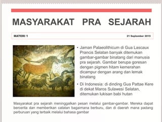 • Jaman Palaeolithicum di Gua Lascaux
Prancis Selatan banyak ditemukan
gambar-gambar binatang dari manusia
pra sejarah. Gambar berupa goresan
dengan pigmen hitam kemerahan
dicampur dengan arang dan lemak
binatang
• Di Indonesia: di dinding Gua Pattae Kere
di dekat Maros Sulawesi Selatan,
ditemukan lukisan babi hutan
MASYARAKAT PRA SEJARAH
MATERI 1 21 September 2015
Masyarakat pra sejarah meninggalkan pesan melalui gambar-gambar. Mereka dapat
bercerita dan memberikan catatan bagaimana berburu, dan di daerah mana padang
perburuan yang terbaik melalui bahasa gambar
 